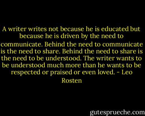 A writer writes not because he is educated but because he is driven by the need to communicate. Behind the need to communicate is the need to share. Behind the need to share is the need to be understood. The writer wants to be understood much more than he wants to be respected or praised or even loved. - Leo Rosten