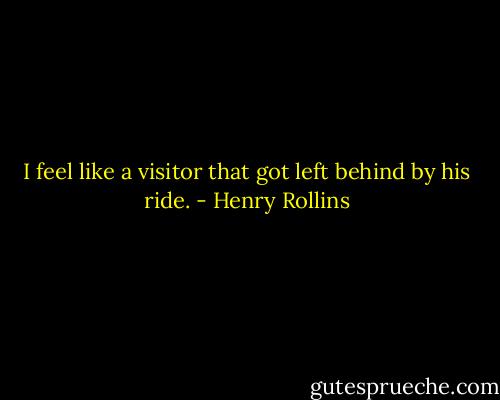 I feel like a visitor that got left behind by his ride. - Henry Rollins