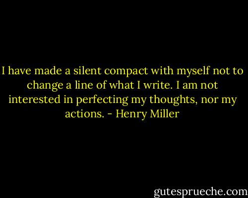 I have made a silent compact with myself not to change a line of what I write. I am not interested in perfecting my thoughts, nor my actions. - Henry Miller