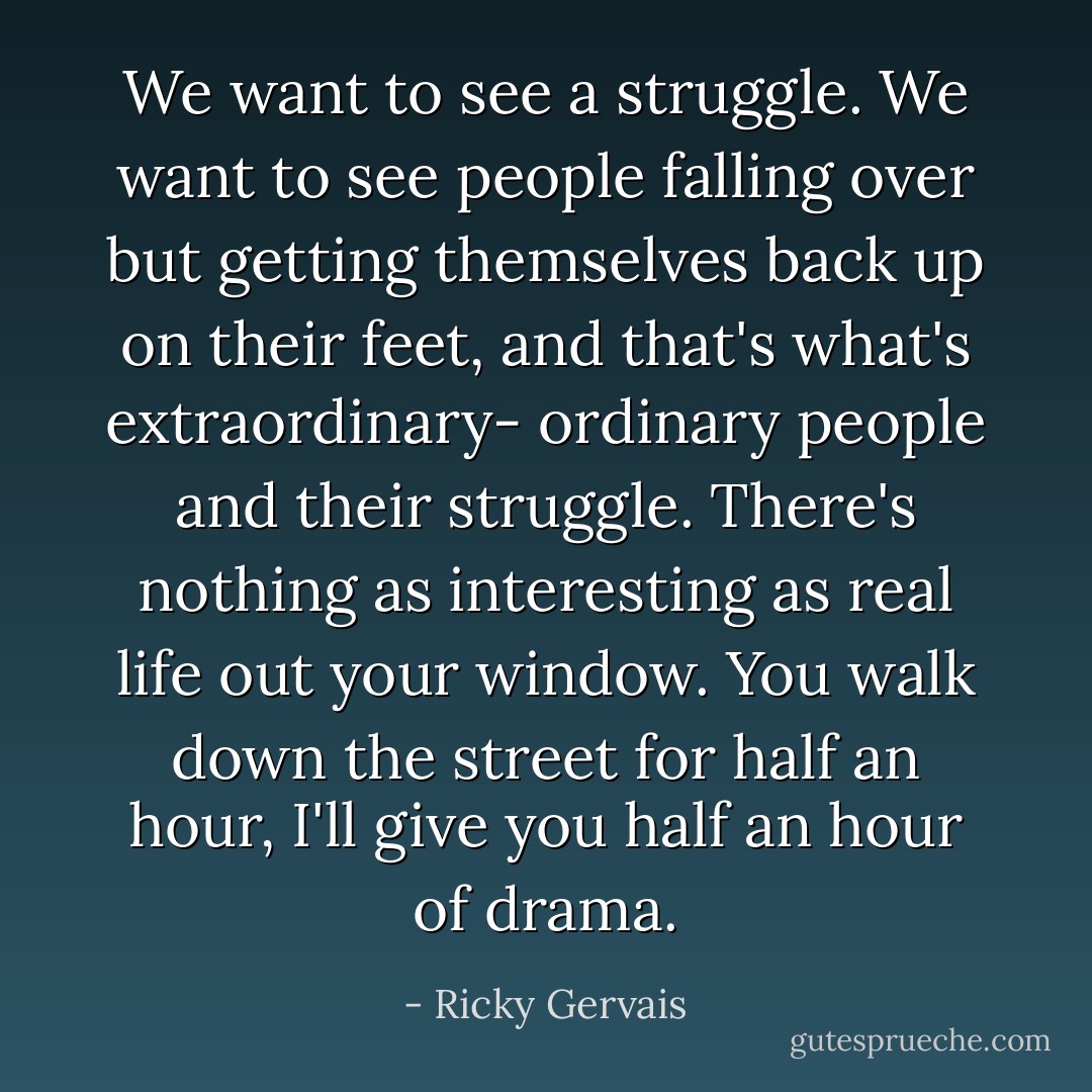 We want to see a struggle. We want to see people falling over but getting themselves back up on their feet, and that's what's extraordinary- ordinary people and their struggle. There's nothing as interesting as real life out your window. You walk down the street for half an hour, I'll give you half an hour of drama. - Ricky Gervais