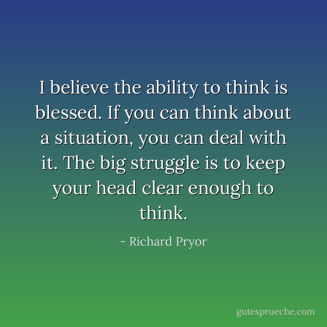 I believe the ability to think is blessed. If you can think about a situation, you can deal with it. The big struggle is to keep your head clear enough to think. - Richard Pryor