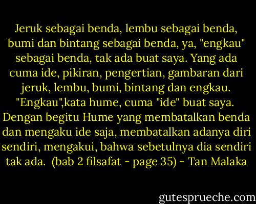 Jeruk sebagai benda, lembu sebagai benda, bumi dan bintang sebagai benda, ya, "engkau" sebagai benda, tak ada buat saya. Yang ada cuma ide, pikiran, pengertian, gambaran dari jeruk, lembu, bumi, bintang dan engkau. "Engkau",kata hume, cuma "ide" buat saya. <br />Dengan begitu Hume yang membatalkan benda dan mengaku ide saja, membatalkan adanya diri sendiri, mengakui, bahwa sebetulnya dia sendiri tak ada.<br /><br />(bab 2 filsafat - page 35) - Tan Malaka