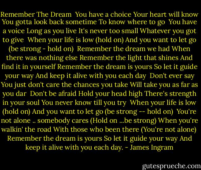 Remember The Dream<br /><br />You have a choice<br />Your heart will know<br />You gotta look back sometime<br />To know where to go<br /><br />You have a voice<br />Long as you live<br />It's never too small<br />Whatever you got to give<br /><br />When your life is low (hold on)<br />And you want to let go (be strong - hold on)<br /><br />Remember the dream we had<br />When there was nothing else<br />Remember the light that shines<br />And find it in yourself<br />Remember the dream is yours<br />So let it guide your way<br />And keep it alive with you each day<br /><br />Don't ever say<br />You just don't care<br />the chances you take<br />Will take you as far as you dar<br /><br />Don't be afraid<br />Hold your head high<br />There's strength in your soul<br />You never know till you try<br /><br />When your life is low (hold on)<br />And you want to let go (be strong -- hold on)<br /><br />You're not alone .. somebody cares<br />(Hold on ...be strong)<br />When you're walkin' the road<br />With those who been there<br />(You're not alone)<br /><br />Remember the dream is yours<br />So let it guide your way<br />And keep it alive with you each day. - James Ingram