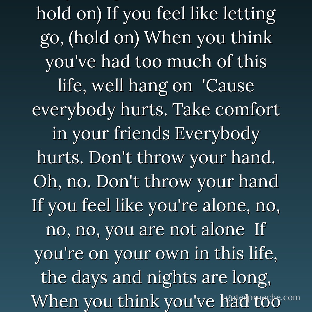 Everybody Hurts <br /> <br />When the day is long and the night, the night is yours alone,<br />When you're sure you've had enough of this life, well hang on<br />Don't let yourself go, 'cause everybody cries and everybody hurts sometimes<br /><br />Sometimes everything is wrong. Now it's time to sing along<br />When your day is night alone, (hold on, hold on)<br />If you feel like letting go, (hold on)<br />When you think you've had too much of this life, well hang on<br /><br />'Cause everybody hurts. Take comfort in your friends<br />Everybody hurts. Don't throw your hand. Oh, no. Don't throw your hand<br />If you feel like you're alone, no, no, no, you are not alone<br /><br />If you're on your own in this life, the days and nights are long,<br />When you think you've had too much of this life to hang on<br /><br />Well, everybody hurts sometimes,<br />Everybody cries. And everybody hurts sometimes<br />And everybody hurts sometimes. So, hold on, hold on<br />Hold on, hold on, hold on, hold on, hold on, hold on<br />Everybody hurts. You are not alone - R.E.M.