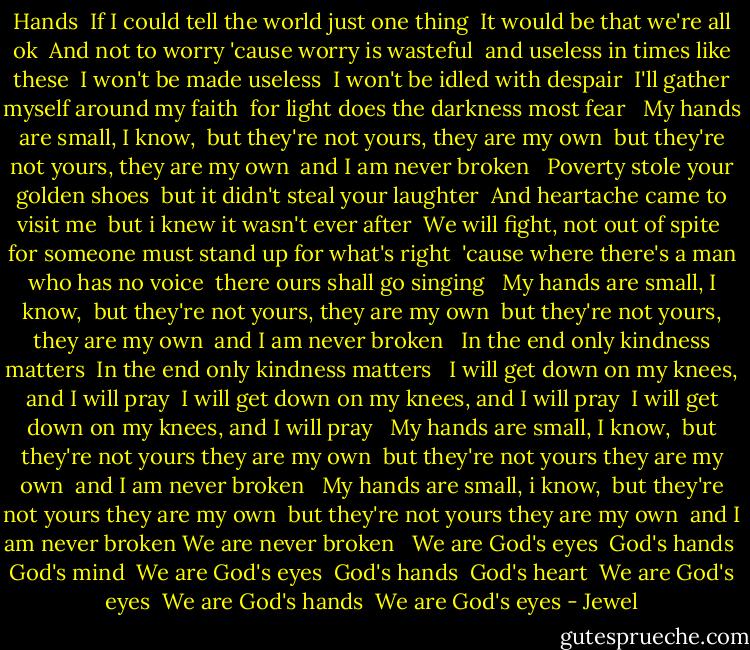 Hands<br /><br />If I could tell the world just one thing <br />It would be that we're all ok <br />And not to worry 'cause worry is wasteful <br />and useless in times like these <br />I won't be made useless <br />I won't be idled with despair <br />I'll gather myself around my faith <br />for light does the darkness most fear <br /><br />My hands are small, I know, <br />but they're not yours, they are my own <br />but they're not yours, they are my own <br />and I am never broken <br /><br />Poverty stole your golden shoes <br />but it didn't steal your laughter <br />And heartache came to visit me <br />but i knew it wasn't ever after <br />We will fight, not out of spite <br />for someone must stand up for what's right <br />'cause where there's a man who has no voice <br />there ours shall go singing <br /><br />My hands are small, I know, <br />but they're not yours, they are my own <br />but they're not yours, they are my own <br />and I am never broken <br /><br />In the end only kindness matters <br />In the end only kindness matters <br /><br />I will get down on my knees, and I will pray <br />I will get down on my knees, and I will pray <br />I will get down on my knees, and I will pray <br /><br />My hands are small, I know, <br />but they're not yours they are my own <br />but they're not yours they are my own <br />and I am never broken <br /><br />My hands are small, i know, <br />but they're not yours they are my own <br />but they're not yours they are my own <br />and I am never broken<br />We are never broken <br /><br />We are God's eyes <br />God's hands <br />God's mind <br />We are God's eyes <br />God's hands <br />God's heart <br />We are God's eyes <br />We are God's hands <br />We are God's eyes - Jewel
