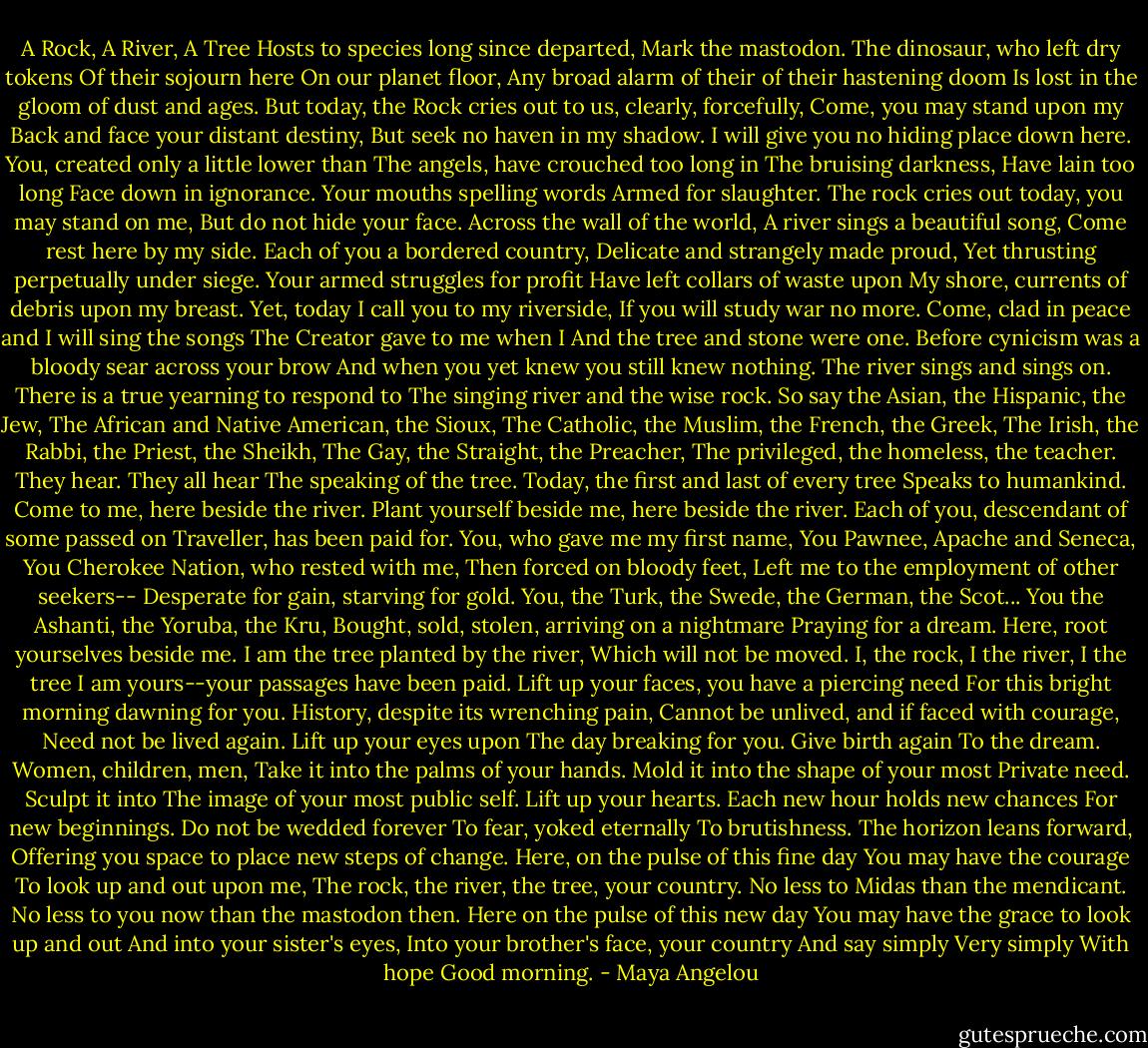 A Rock, A River, A Tree<br />Hosts to species long since departed,<br />Mark the mastodon.<br />The dinosaur, who left dry tokens<br />Of their sojourn here<br />On our planet floor,<br />Any broad alarm of their of their hastening doom<br />Is lost in the gloom of dust and ages.<br />But today, the Rock cries out to us, clearly, forcefully,<br />Come, you may stand upon my<br />Back and face your distant destiny,<br />But seek no haven in my shadow.<br />I will give you no hiding place down here.<br />You, created only a little lower than<br />The angels, have crouched too long in<br />The bruising darkness,<br />Have lain too long<br />Face down in ignorance.<br />Your mouths spelling words<br />Armed for slaughter.<br />The rock cries out today, you may stand on me,<br />But do not hide your face.<br />Across the wall of the world,<br />A river sings a beautiful song,<br />Come rest here by my side.<br />Each of you a bordered country,<br />Delicate and strangely made proud,<br />Yet thrusting perpetually under siege.<br />Your armed struggles for profit<br />Have left collars of waste upon<br />My shore, currents of debris upon my breast.<br />Yet, today I call you to my riverside,<br />If you will study war no more.<br />Come, clad in peace and I will sing the songs<br />The Creator gave to me when I<br />And the tree and stone were one.<br />Before cynicism was a bloody sear across your brow<br />And when you yet knew you still knew nothing.<br />The river sings and sings on.<br />There is a true yearning to respond to<br />The singing river and the wise rock.<br />So say the Asian, the Hispanic, the Jew,<br />The African and Native American, the Sioux,<br />The Catholic, the Muslim, the French, the Greek,<br />The Irish, the Rabbi, the Priest, the Sheikh,<br />The Gay, the Straight, the Preacher,<br />The privileged, the homeless, the teacher.<br />They hear. They all hear<br />The speaking of the tree.<br />Today, the first and last of every tree<br />Speaks to humankind. Come to me, here beside the river.<br />Plant yourself beside me, here beside the river.<br />Each of you, descendant of some passed on<br />Traveller, has been paid for.<br />You, who gave me my first name,<br />You Pawnee, Apache and Seneca,<br />You Cherokee Nation, who rested with me,<br />Then forced on bloody feet,<br />Left me to the employment of other seekers--<br />Desperate for gain, starving for gold.<br />You, the Turk, the Swede, the German, the Scot...<br />You the Ashanti, the Yoruba, the Kru,<br />Bought, sold, stolen, arriving on a nightmare<br />Praying for a dream.<br />Here, root yourselves beside me.<br />I am the tree planted by the river,<br />Which will not be moved.<br />I, the rock, I the river, I the tree<br />I am yours--your passages have been paid.<br />Lift up your faces, you have a piercing need<br />For this bright morning dawning for you.<br />History, despite its wrenching pain,<br />Cannot be unlived, and if faced with courage,<br />Need not be lived again.<br />Lift up your eyes upon<br />The day breaking for you.<br />Give birth again<br />To the dream.<br />Women, children, men,<br />Take it into the palms of your hands.<br />Mold it into the shape of your most<br />Private need. Sculpt it into<br />The image of your most public self.<br />Lift up your hearts.<br />Each new hour holds new chances<br />For new beginnings.<br />Do not be wedded forever<br />To fear, yoked eternally<br />To brutishness.<br />The horizon leans forward,<br />Offering you space to place new steps of change.<br />Here, on the pulse of this fine day<br />You may have the courage<br />To look up and out upon me,<br />The rock, the river, the tree, your country.<br />No less to Midas than the mendicant.<br />No less to you now than the mastodon then.<br />Here on the pulse of this new day<br />You may have the grace to look up and out<br />And into your sister's eyes,<br />Into your brother's face, your country<br />And say simply<br />Very simply<br />With hope<br />Good morning. - Maya Angelou