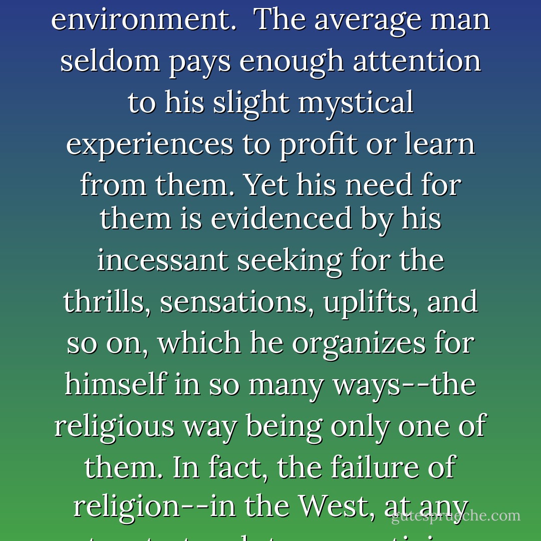 Let it be stated clearly that mysticism is an a-rational type of experience, and in some degree common to all men.<br /><br />It is an intuitive, self-evident, self-recognized knowledge which comes fitfully to man. It should not be confounded with the instinctive and immediate knowledge possessed by animals and used by them in their adaptations to environment.<br /><br />The average man seldom pays enough attention to his slight mystical experiences to profit or learn from them. Yet his need for them is evidenced by his incessant seeking for the thrills, sensations, uplifts, and so on, which he organizes for himself in so many ways--the religious way being only one of them. In fact, the failure of religion--in the West, at any rate--to teach true mysticism, and its overlaying of the deeply mystic nature of its teachings with a pseudo-rationalism and an unsound historicity may be the root cause for driving people to seek for things greater than they feel their individual selves to be in the many sensation-giving activities in the world today. - Paul Brunton