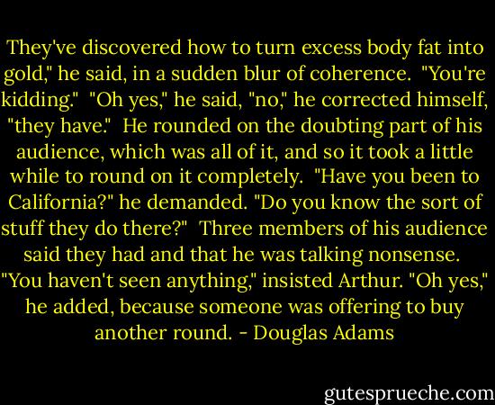 They've discovered how to turn excess body fat into gold," he said, in a sudden blur of coherence.<br /><br />"You're kidding."<br /><br />"Oh yes," he said, "no," he corrected himself, "they have."<br /><br />He rounded on the doubting part of his audience, which was all of it, and so it took a little while to round on it completely.<br /><br />"Have you been to California?" he demanded. "Do you know the sort of stuff they do there?"<br /><br />Three members of his audience said they had and that he was talking nonsense.<br /><br />"You haven't seen anything," insisted Arthur. "Oh yes," he added, because someone was offering to buy another round. - Douglas Adams