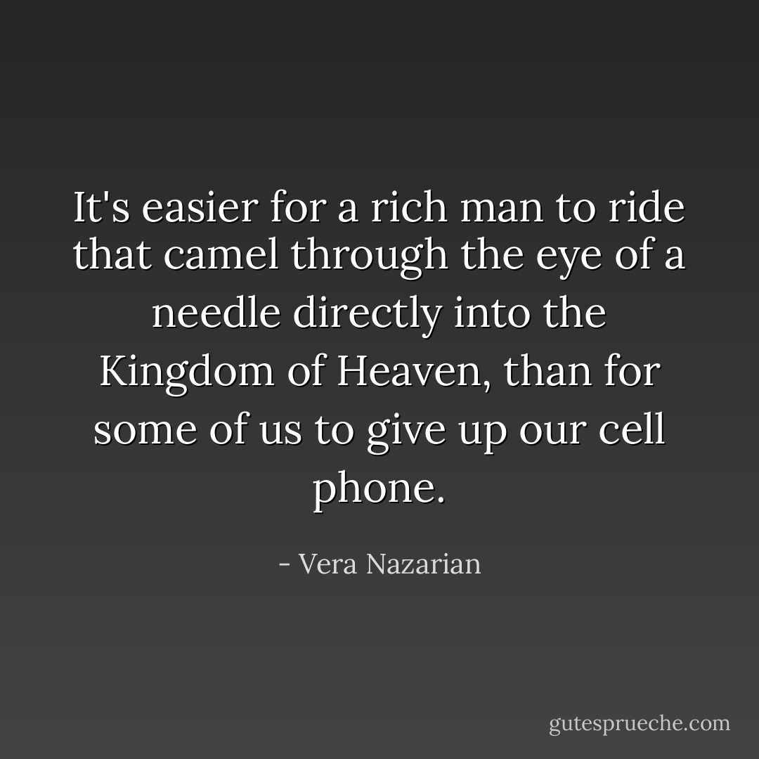 It's easier for a rich man to ride that camel through the eye of a needle directly into the Kingdom of Heaven, than for some of us to give up our cell phone. - Vera Nazarian