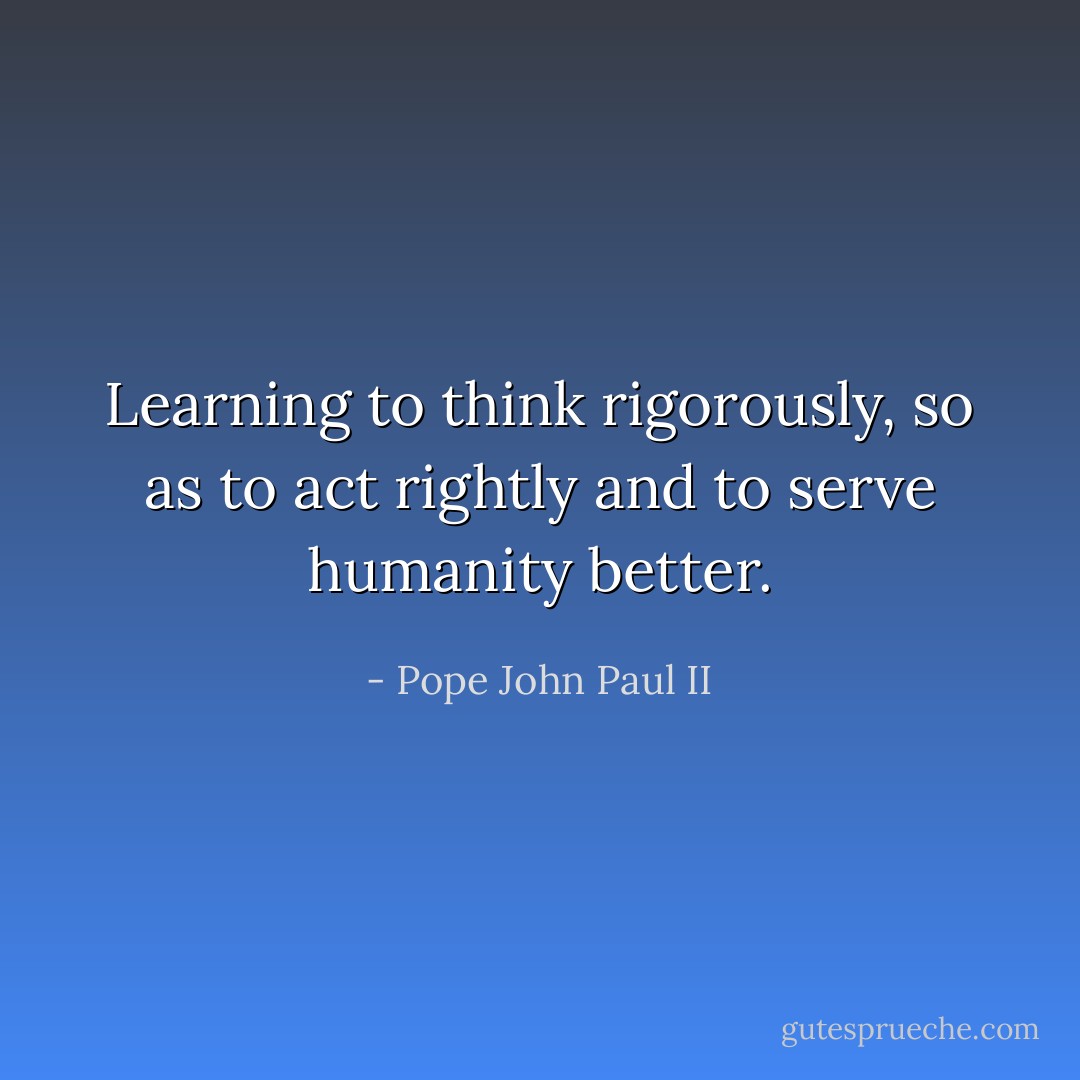 Learning to think rigorously, so as to act rightly and to serve humanity better. - Pope John Paul II