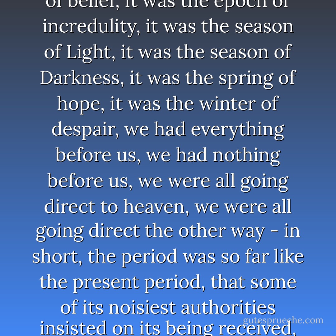 It was the best of times, it was the worst of times, it was the age of wisdom, it was the age of foolishness, it was the epoch of belief, it was the epoch of incredulity, it was the season of Light, it was the season of Darkness, it was the spring of hope, it was the winter of despair, we had everything before us, we had nothing before us, we were all going direct to heaven, we were all going direct the other way - in short, the period was so far like the present period, that some of its noisiest authorities insisted on its being received, for good or for evil, in the superlative degree of comparison only. - Charles Dickens