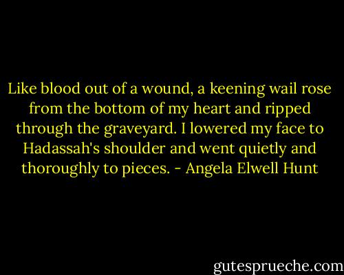 Like blood out of a wound, a keening wail rose from the bottom of my heart and ripped through the graveyard. I lowered my face to Hadassah's shoulder and went quietly and thoroughly to pieces. - Angela Elwell Hunt