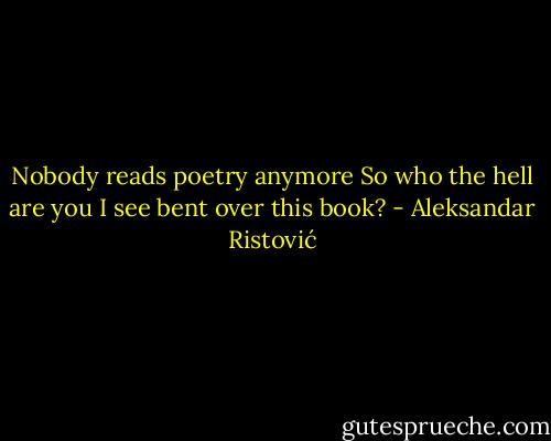 Nobody reads poetry anymore<br />So who the hell are you<br />I see bent over this book? - Aleksandar Ristović