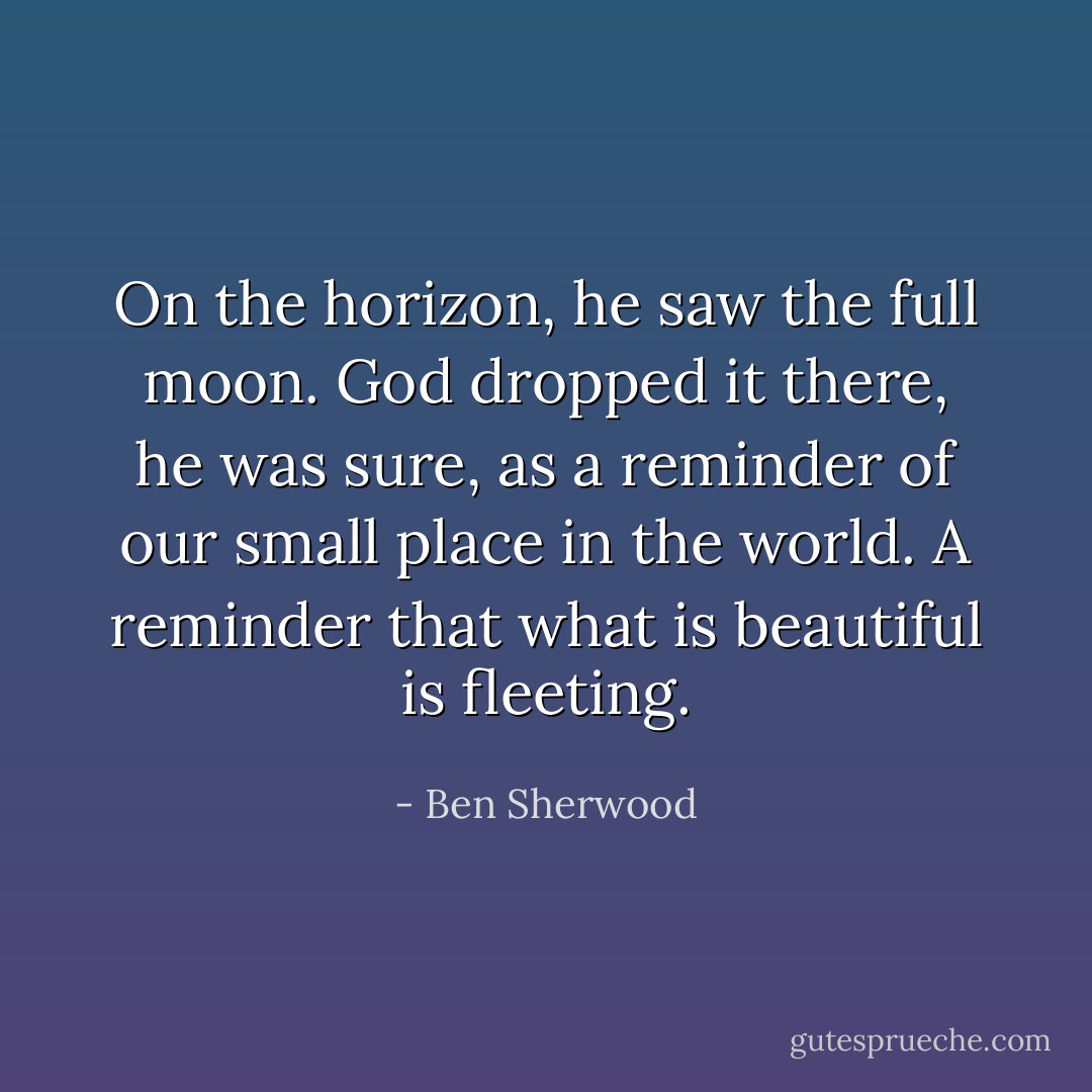 On the horizon, he saw the full moon. God dropped it there, he was sure, as a reminder of our small place in the world. A reminder that what is beautiful is fleeting. - Ben Sherwood
