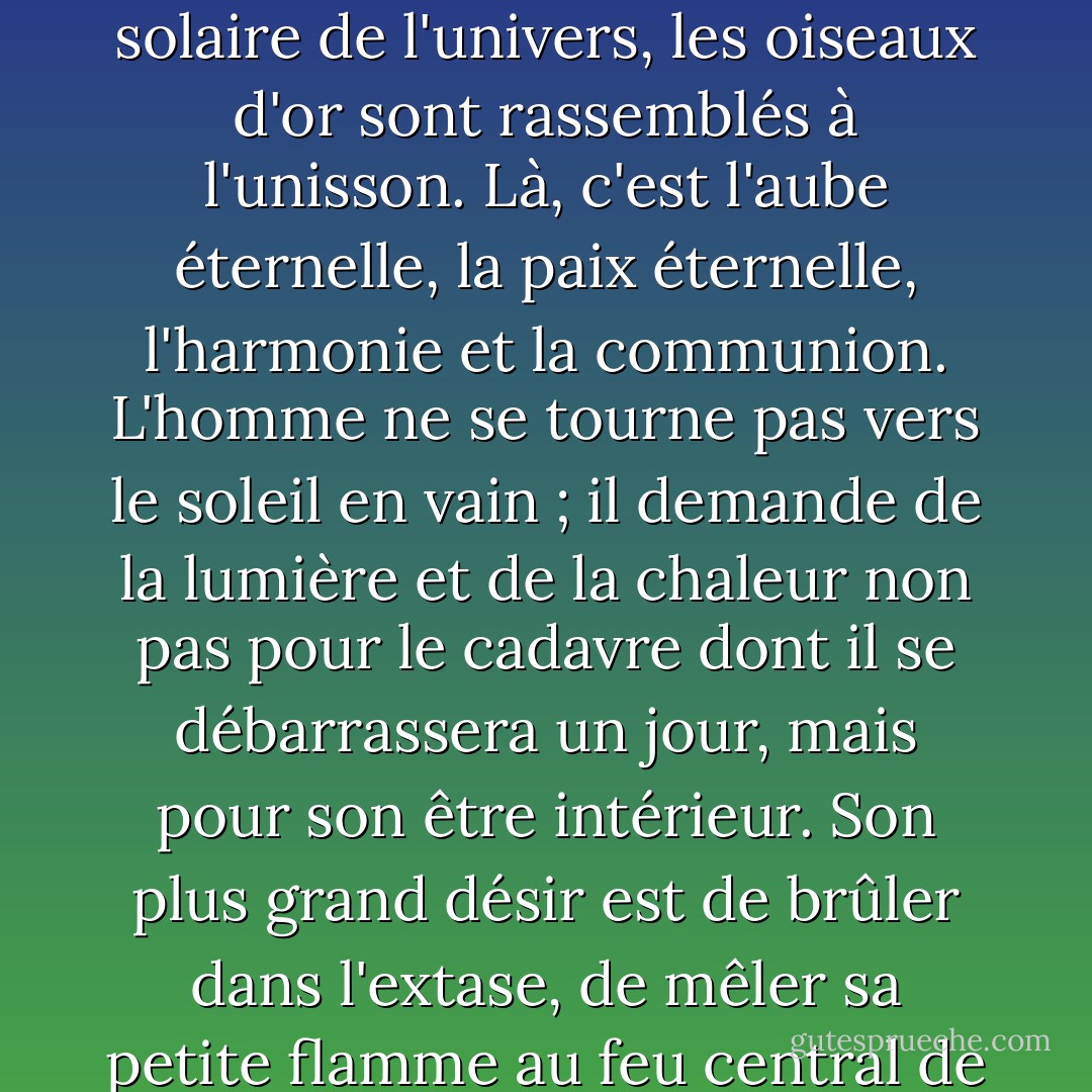 Conditionné à l'extase, le poète est comme un magnifique oiseau inconnu englué dans les cendres de la pensée. S'il parvient à se libérer, c'est pour effectuer un vol sacrificiel vers le soleil. Ses rêves d'un monde régénéré ne sont que les réverbérations de son propre pouls enfiévré. Il s'imagine que le monde le suivra, mais dans le bleu, il se retrouve seul. Seul, mais entouré de ses créations ; soutenu, donc, pour accomplir le sacrifice suprême. L'impossible a été accompli ; le duologue de l'auteur avec l'auteur est consommé. Et maintenant, à travers les âges, le chant se répand, réchauffant tous les cœurs, pénétrant tous les esprits. À la périphérie, le monde s'éteint ; au centre, il brille comme un charbon vivant. Dans le grand cœur solaire de l'univers, les oiseaux d'or sont rassemblés à l'unisson. Là, c'est l'aube éternelle, la paix éternelle, l'harmonie et la communion. L'homme ne se tourne pas vers le soleil en vain ; il demande de la lumière et de la chaleur non pas pour le cadavre dont il se débarrassera un jour, mais pour son être intérieur. Son plus grand désir est de brûler dans l'extase, de mêler sa petite flamme au feu central de l'univers. S'il accorde des ailes aux anges pour qu'ils viennent lui apporter des messages de paix, d'harmonie et de rayonnement des mondes de l'au-delà, c'est uniquement pour nourrir ses propres rêves d'envol, pour entretenir sa propre croyance qu'il s'élèvera un jour au-delà de lui-même, et sur des ailes d'or. Une création correspond à une autre ; par essence, elles sont toutes semblables. La fraternité de l'homme ne consiste pas à penser de la même manière, ni à agir de la même manière, mais à aspirer à louer la création. Le chant de la création jaillit des ruines des efforts terrestres. L'homme extérieur s'éteint pour laisser apparaître l'oiseau d'or qui s'envole vers la divinité. - Henry Miller