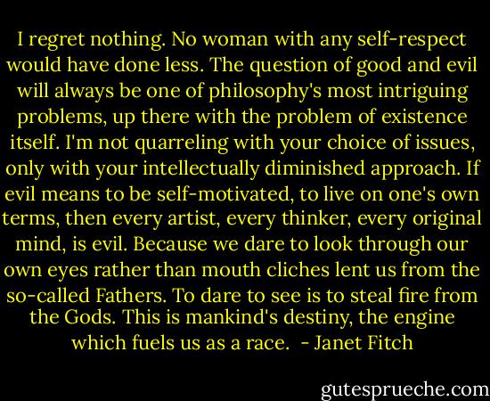 I regret nothing. No woman with any self-respect would have done less. The question of good and evil will always be one of philosophy's most intriguing problems, up there with the problem of existence itself. I'm not quarreling with your choice of issues, only with your intellectually diminished approach. If evil means to be self-motivated, to live on one's own terms, then every artist, every thinker, every original mind, is evil. Because we dare to look through our own eyes rather than mouth cliches lent us from the so-called Fathers. To dare to see is to steal fire from the Gods. This is mankind's destiny, the engine which fuels us as a race.  - Janet Fitch