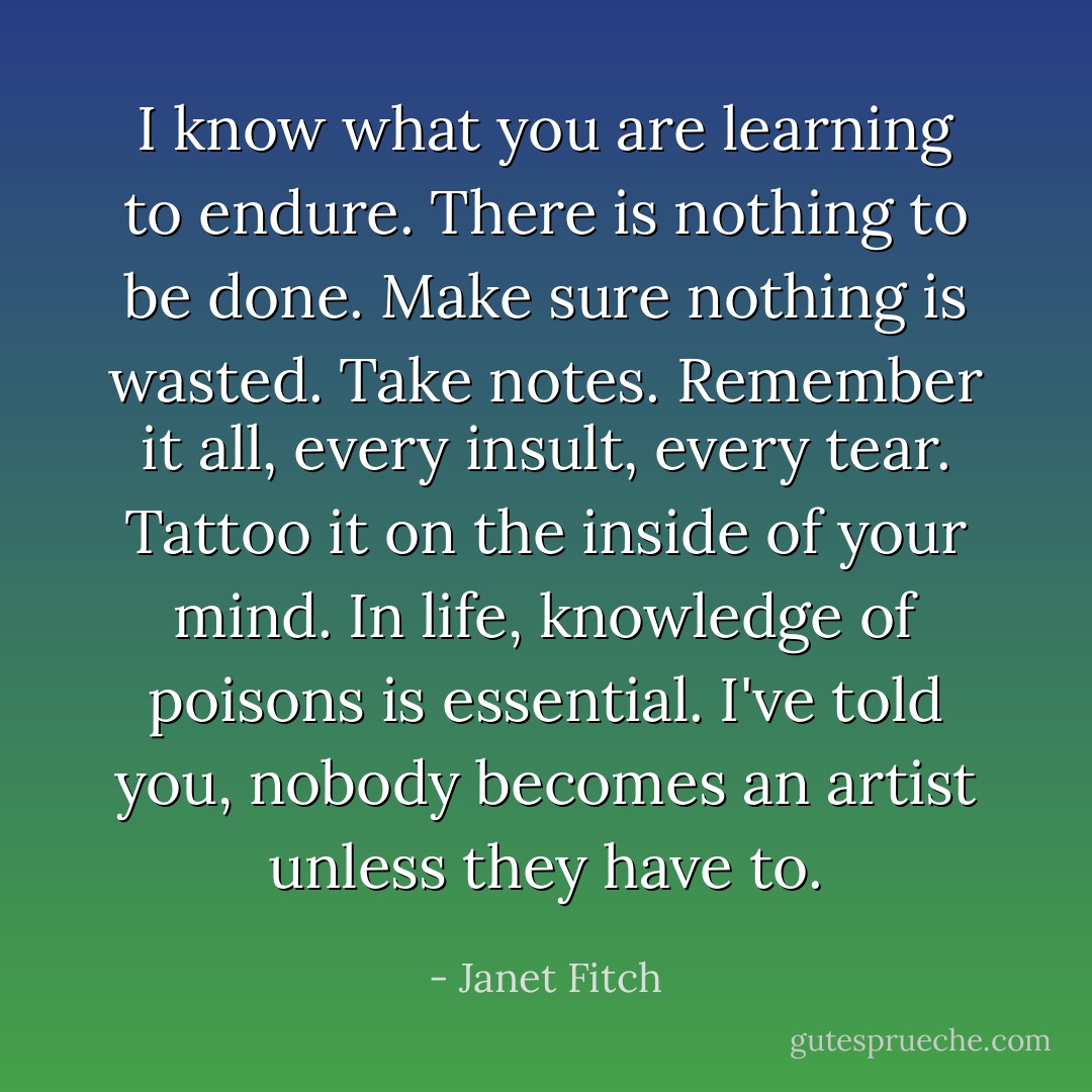 I know what you are learning to endure. There is nothing to be done. Make sure nothing is wasted. Take notes. Remember it all, every insult, every tear. Tattoo it on the inside of your mind. In life, knowledge of poisons is essential. I've told you, nobody becomes an artist unless they have to. - Janet Fitch