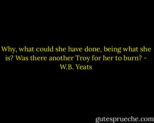 Why, what could she have done, being what she is? Was there another Troy for her to burn? - W.B. Yeats