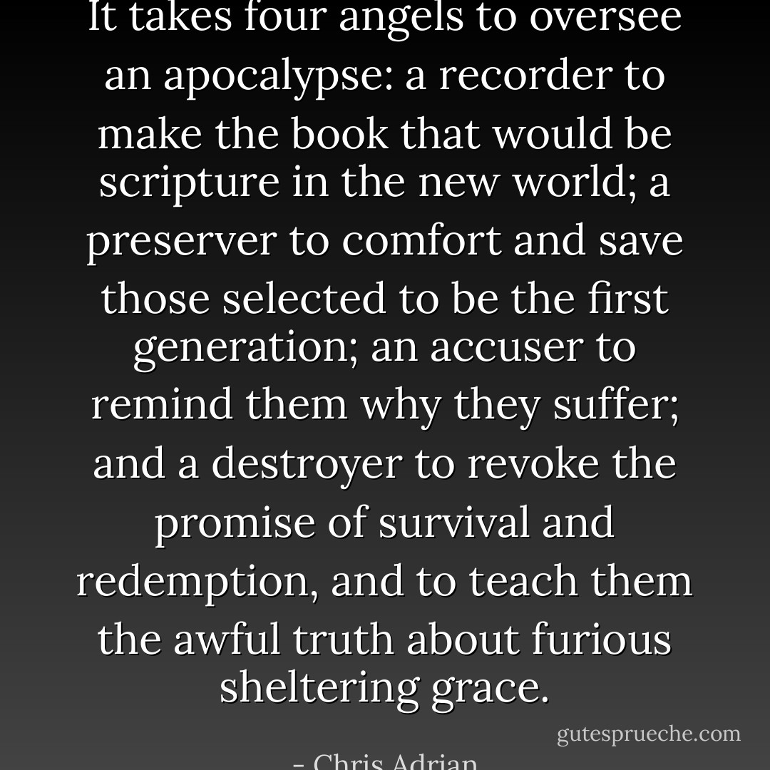 It takes four angels to oversee an apocalypse: a recorder to make the book that would be scripture in the new world; a preserver to comfort and save those selected to be the first generation; an accuser to remind them why they suffer; and a destroyer to revoke the promise of survival and redemption, and to teach them the awful truth about furious sheltering grace. - Chris Adrian
