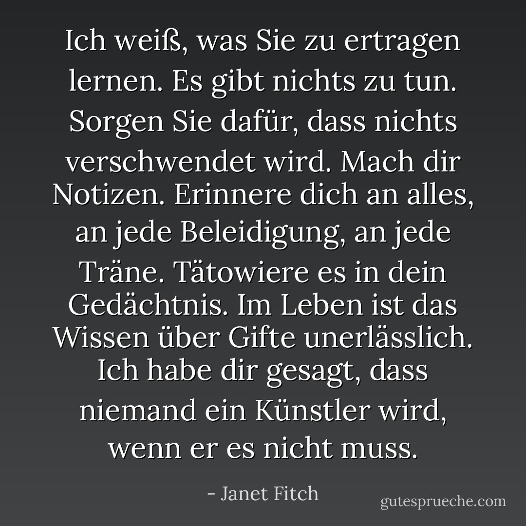 Ich weiß, was Sie zu ertragen lernen. Es gibt nichts zu tun. Sorgen Sie dafür, dass nichts verschwendet wird. Mach dir Notizen. Erinnere dich an alles, an jede Beleidigung, an jede Träne. Tätowiere es in dein Gedächtnis. Im Leben ist das Wissen über Gifte unerlässlich. Ich habe dir gesagt, dass niemand ein Künstler wird, wenn er es nicht muss. - Janet Fitch<