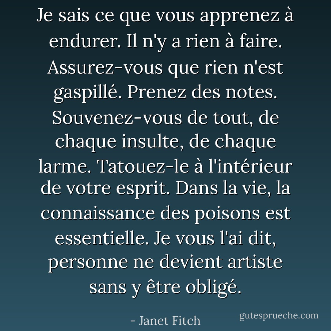 Je sais ce que vous apprenez à endurer. Il n'y a rien à faire. Assurez-vous que rien n'est gaspillé. Prenez des notes. Souvenez-vous de tout, de chaque insulte, de chaque larme. Tatouez-le à l'intérieur de votre esprit. Dans la vie, la connaissance des poisons est essentielle. Je vous l'ai dit, personne ne devient artiste sans y être obligé. - Janet Fitch
