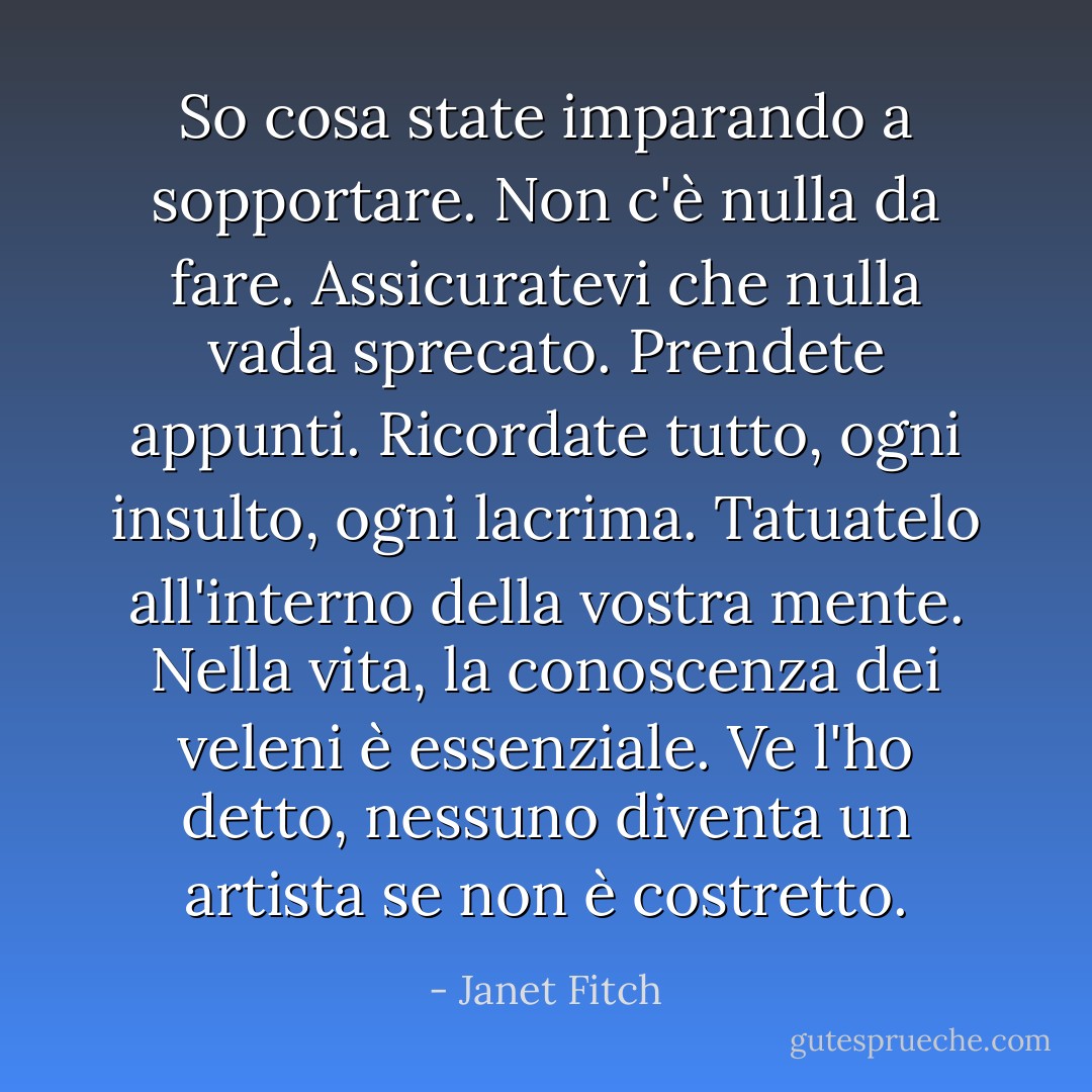 So cosa state imparando a sopportare. Non c'è nulla da fare. Assicuratevi che nulla vada sprecato. Prendete appunti. Ricordate tutto, ogni insulto, ogni lacrima. Tatuatelo all'interno della vostra mente. Nella vita, la conoscenza dei veleni è essenziale. Ve l'ho detto, nessuno diventa un artista se non è costretto. - Janet Fitch