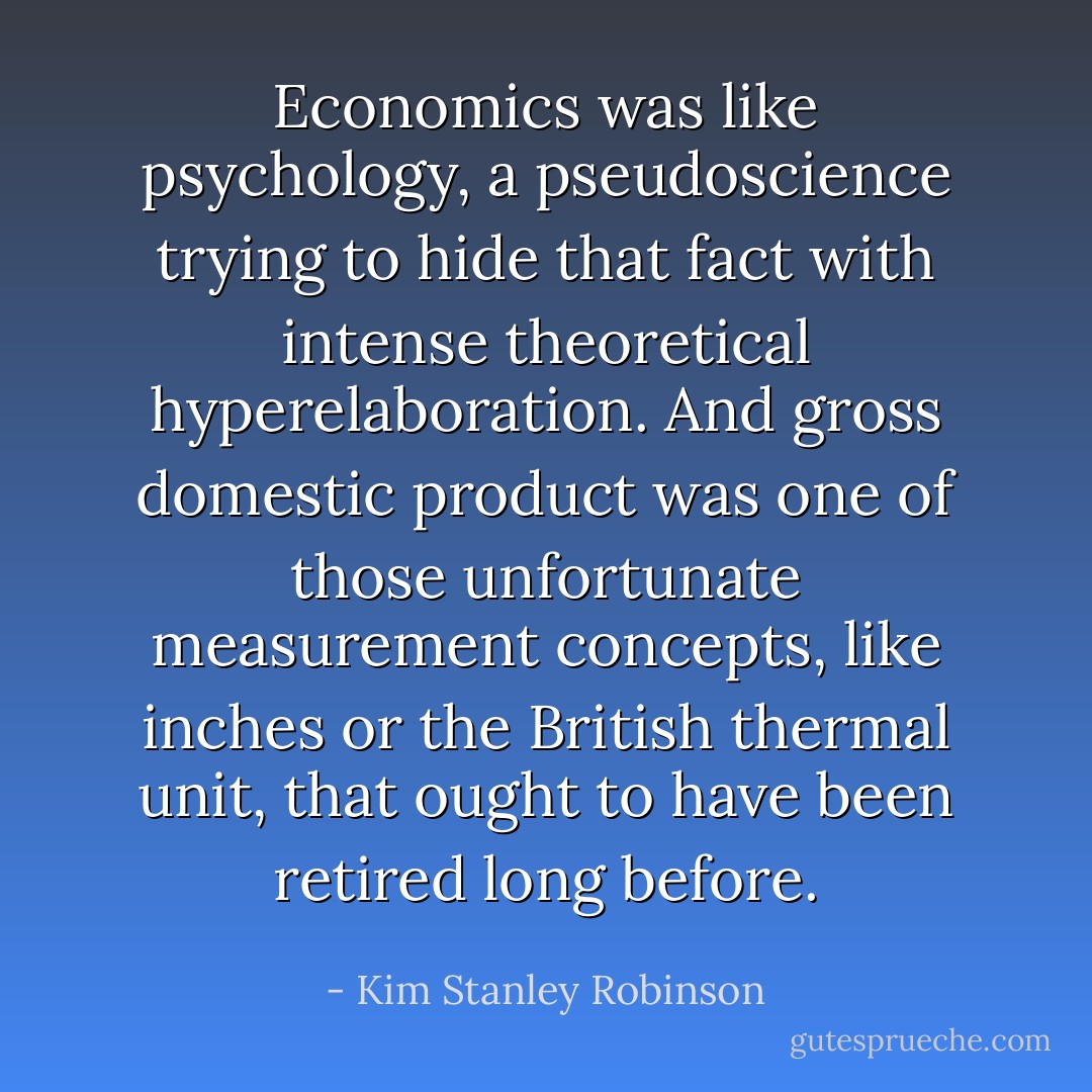 Economics was like psychology, a pseudoscience trying to hide that fact with intense theoretical hyperelaboration. And gross domestic product was one of those unfortunate measurement concepts, like inches or the British thermal unit, that ought to have been retired long before. - Kim Stanley Robinson