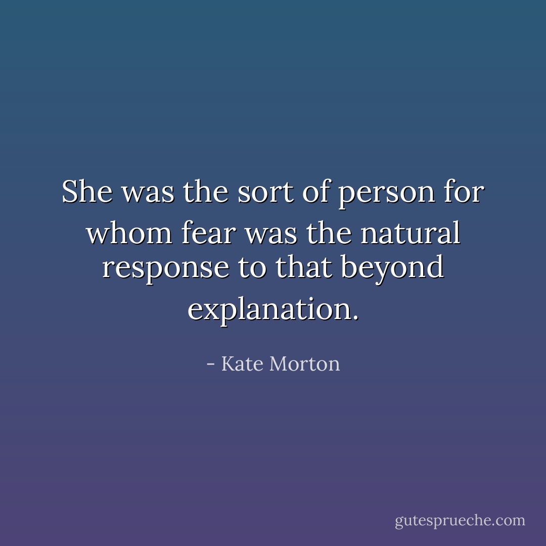She was the sort of person for whom fear was the natural response to that beyond explanation. - Kate Morton