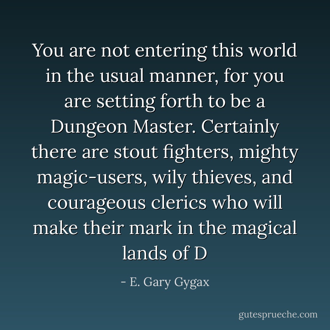 You are not entering this world in the usual manner, for you are setting forth to be a Dungeon Master. Certainly there are stout fighters, mighty magic-users, wily thieves, and courageous clerics who will make their mark in the magical lands of D - E. Gary Gygax