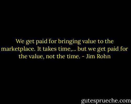 We get paid for bringing value to the marketplace. It takes time,... but we get paid for the value, not the time. - Jim Rohn