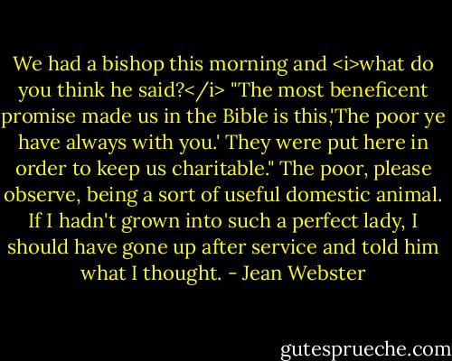 We had a bishop this morning and <i>what do you think he said?</i><br />"The most beneficent promise made us in the Bible is this,'The poor ye have always with you.' They were put here in order to keep us charitable."<br />The poor, please observe, being a sort of useful domestic animal. If I hadn't grown into such a perfect lady, I should have gone up after service and told him what I thought. - Jean Webster