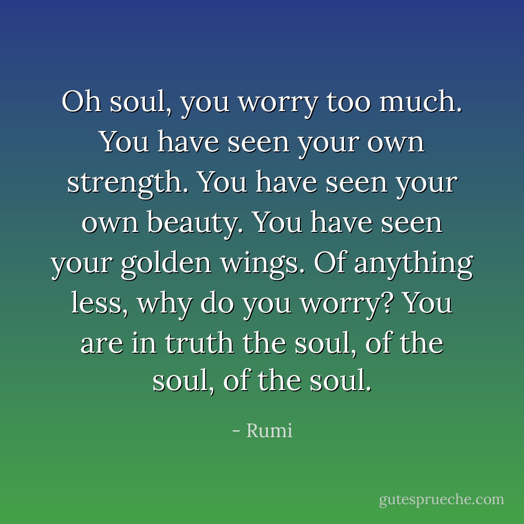 Oh soul,<br />you worry too much.<br />You have seen your own strength.<br />You have seen your own beauty.<br />You have seen your golden wings.<br />Of anything less,<br />why do you worry?<br />You are in truth<br />the soul, of the soul, of the soul. - Rumi