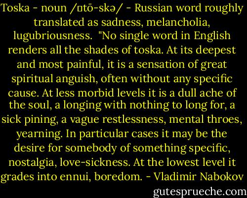 Toska - noun /ˈtō-skə/ - Russian word roughly translated as sadness, melancholia, lugubriousness.<br /><br />"No single word in English renders all the shades of toska. At its deepest and most painful, it is a sensation of great spiritual anguish, often without any specific cause. At less morbid levels it is a dull ache of the soul, a longing with nothing to long for, a sick pining, a vague restlessness, mental throes, yearning. In particular cases it may be the desire for somebody of something specific, nostalgia, love-sickness. At the lowest level it grades into ennui, boredom. - Vladimir Nabokov