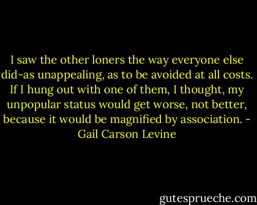 I saw the other loners the way everyone else did-as unappealing, as to be avoided at all costs. If I hung out with one of them, I thought, my unpopular status would get worse, not better, because it would be magnified by association. - Gail Carson Levine