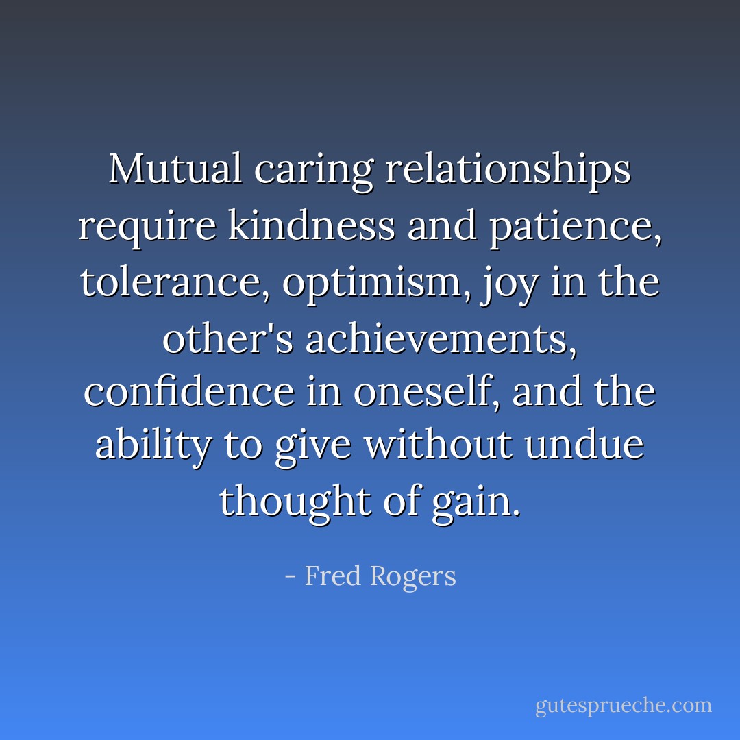 Mutual caring relationships require kindness and patience, tolerance, optimism, joy in the other's achievements, confidence in oneself, and the ability to give without undue thought of gain. - Fred Rogers
