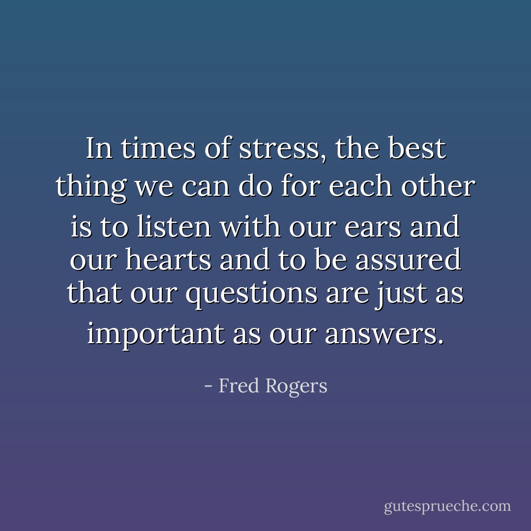 In times of stress, the best thing we can do for each other is to listen with our ears and our hearts and to be assured that our questions are just as important as our answers. - Fred Rogers