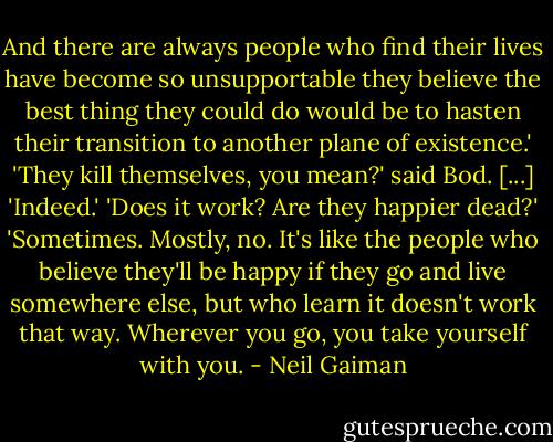 And there are always people who find their lives have become so unsupportable they believe the best thing they could do would be to hasten their transition to another plane of existence.'<br />'They kill themselves, you mean?' said Bod. [...]<br />'Indeed.'<br />'Does it work? Are they happier dead?'<br />'Sometimes. Mostly, no. It's like the people who believe they'll be happy if they go and live somewhere else, but who learn it doesn't work that way. Wherever you go, you take yourself with you. - Neil Gaiman