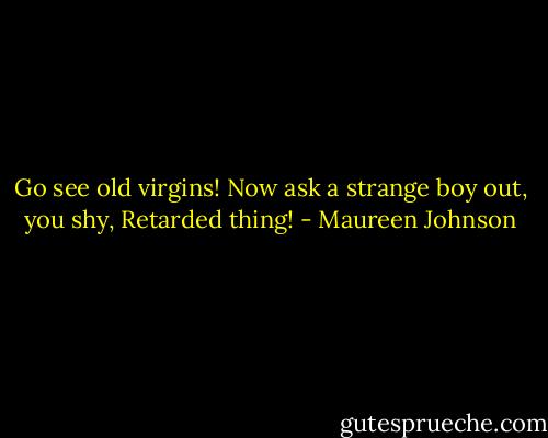 Go see old virgins! Now ask a strange boy out, you shy, Retarded thing! - Maureen Johnson