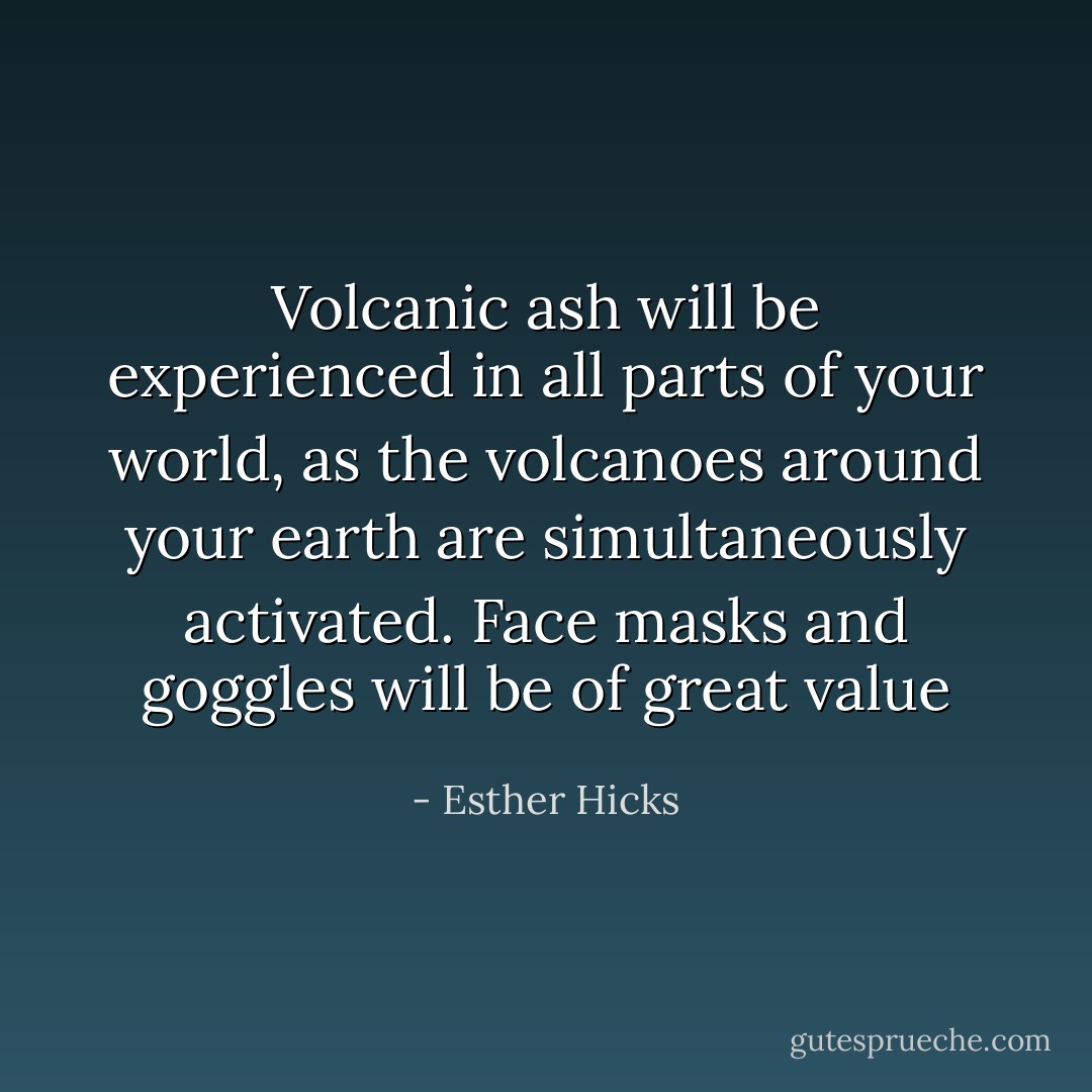 Volcanic ash will be experienced in all parts of your world, as the volcanoes around your earth are simultaneously activated. Face masks and goggles will be of great value - Esther Hicks