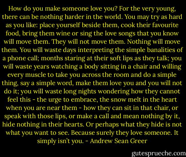 How do you make someone love you? For the very young, there can be nothing harder in the world. You may try as hard as you like: place yourself beside them, cook their favourite food, bring them wine or sing the love songs that you know will move them. They will not move them. Nothing will move them. You will waste days interpreting the simple banalities of a phone call; months staring at their soft lips as they talk; you will waste years watching a body sitting in a chair and willing every muscle to take you across the room and do a simple thing, say a simple word, make them love you and you will not do it; you will waste long nights wondering how they cannot feel this - the urge to embrace, the snow melt in the heart when you are near them - how they can sit in that chair, or speak with those lips, or make a call and mean nothing by it, hide nothing in their hearts. Or perhaps what they hide is not what you want to see. Because surely they love someone. It simply isn’t you. - Andrew Sean Greer