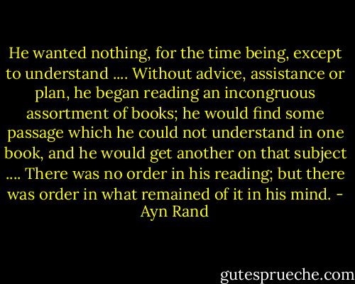 He wanted nothing, for the time being, except to understand .... Without advice, assistance or plan, he began reading an incongruous assortment of books; he would find some passage which he could not understand in one book, and he would get another on that subject .... There was no order in his reading; but there was order in what remained of it in his mind. - Ayn Rand