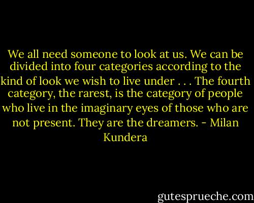 We all need someone to look at us. We can be divided into four categories according to the kind of look we wish to live under . . . The fourth category, the rarest, is the category of people who live in the imaginary eyes of those who are not present. They are the dreamers. - Milan Kundera