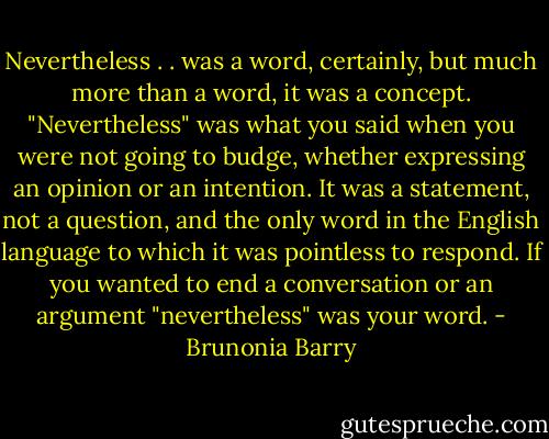 Nevertheless . . was a word, certainly, but much more than a word, it was a concept. "Nevertheless" was what you said when you were not going to budge, whether expressing an opinion or an intention. It was a statement, not a question, and the only word in the English language to which it was pointless to respond. If you wanted to end a conversation or an argument "nevertheless" was your word. - Brunonia Barry
