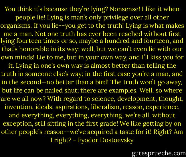 You think it’s because they’re lying? Nonsense! I like it when people lie! Lying is man’s only privilege over all other organisms. If you lie--you get to the truth! Lying is what makes me a man. Not one truth has ever been reached without first lying fourteen times or so, maybe a hundred and fourteen, and that’s honorable in its way; well, but we can’t even lie with our own minds! Lie to me, but in your own way, and I’ll kiss you for it. Lying in one’s own way is almost better than telling the truth in someone else’s way; in the first case you’re a man, and in the second—no better than a bird! The truth won’t go away, but life can be nailed shut; there are examples. Well, so where are we all now? With regard to science, development, thought, invention, ideals, aspirations, liberalism, reason, experience, and everything, everything, everything, we’re all, without exception, still sitting in the first grade! We like getting by on other people’s reason--we’ve acquired a taste for it! Right? Am I right? - Fyodor Dostoevsky