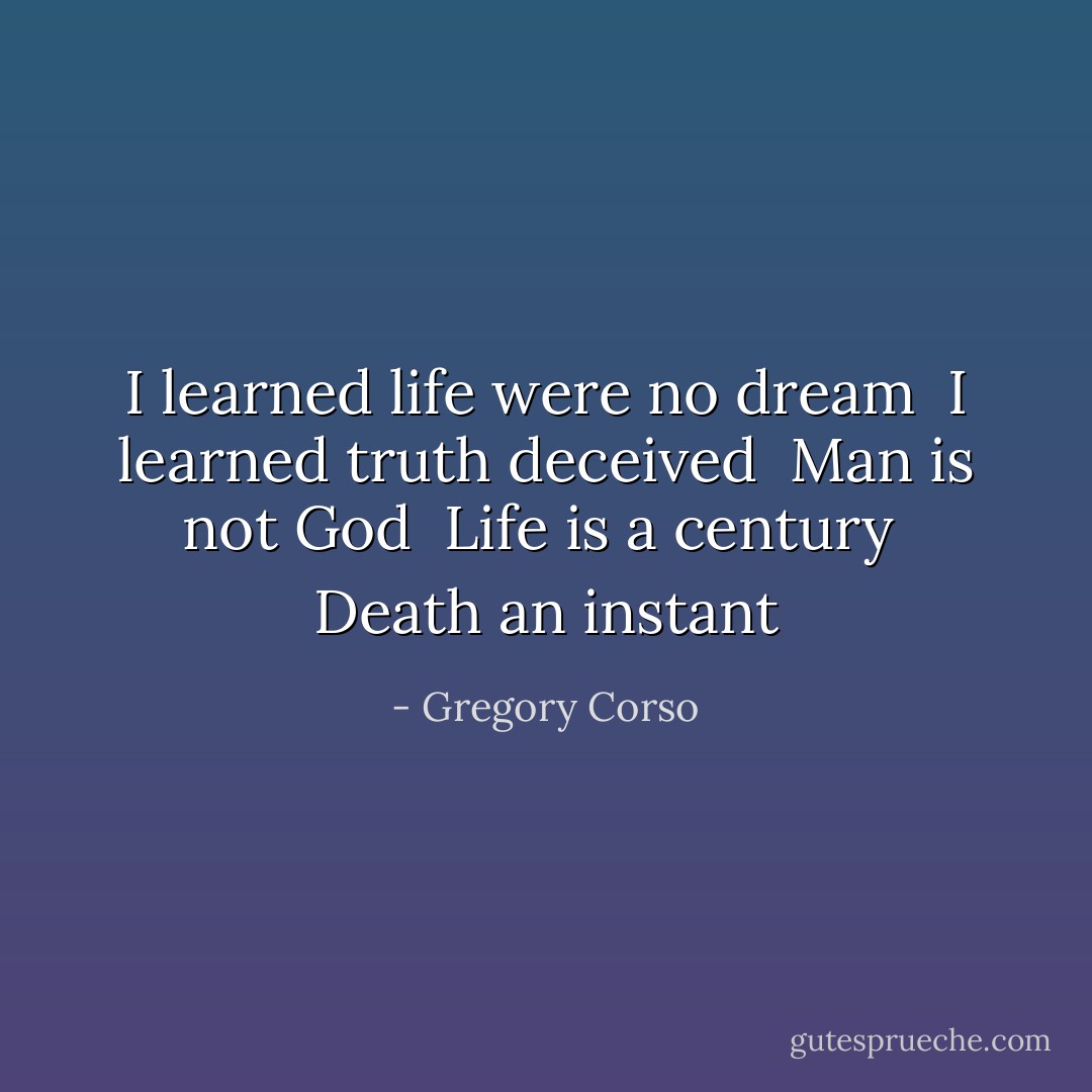 I learned life were no dream <br />I learned truth deceived <br />Man is not God <br />Life is a century <br />Death an instant - Gregory Corso