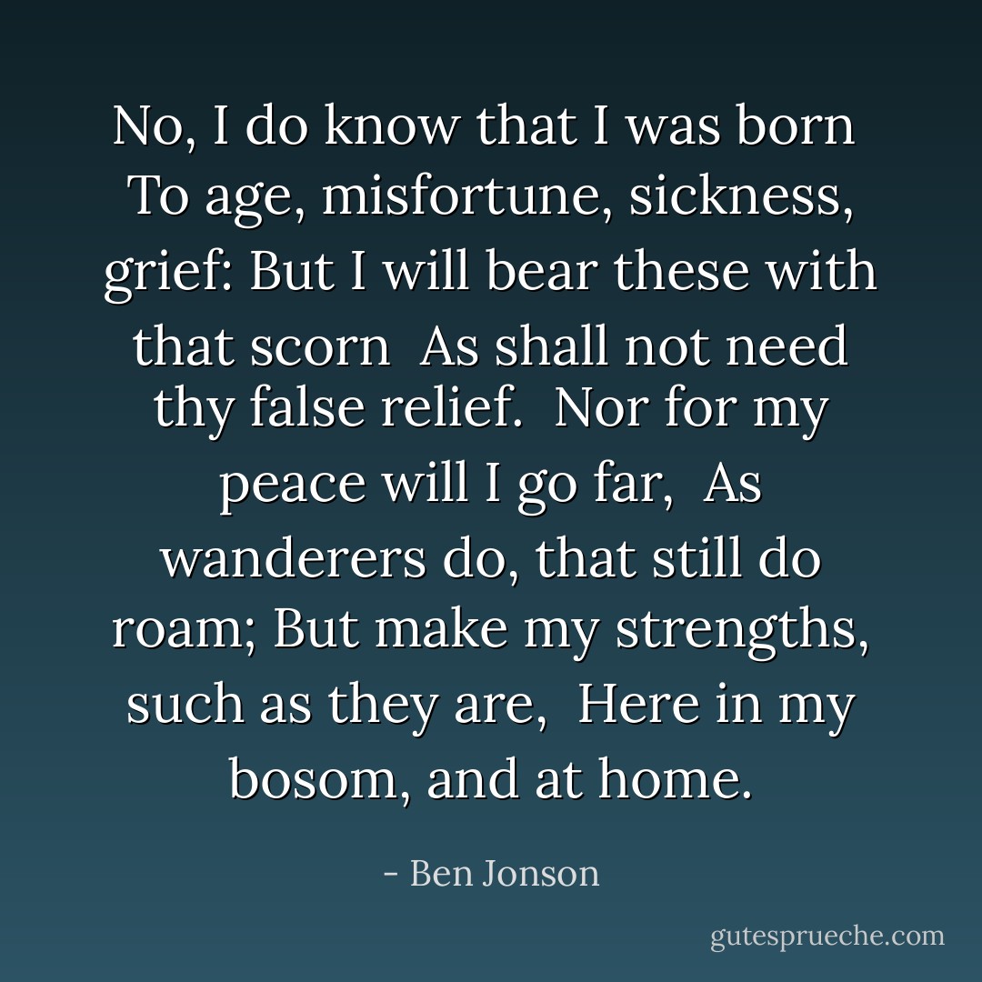 No, I do know that I was born<br /> To age, misfortune, sickness, grief:<br />But I will bear these with that scorn<br /> As shall not need thy false relief.<br /><br />Nor for my peace will I go far,<br /> As wanderers do, that still do roam;<br />But make my strengths, such as they are,<br /> Here in my bosom, and at home. - Ben Jonson
