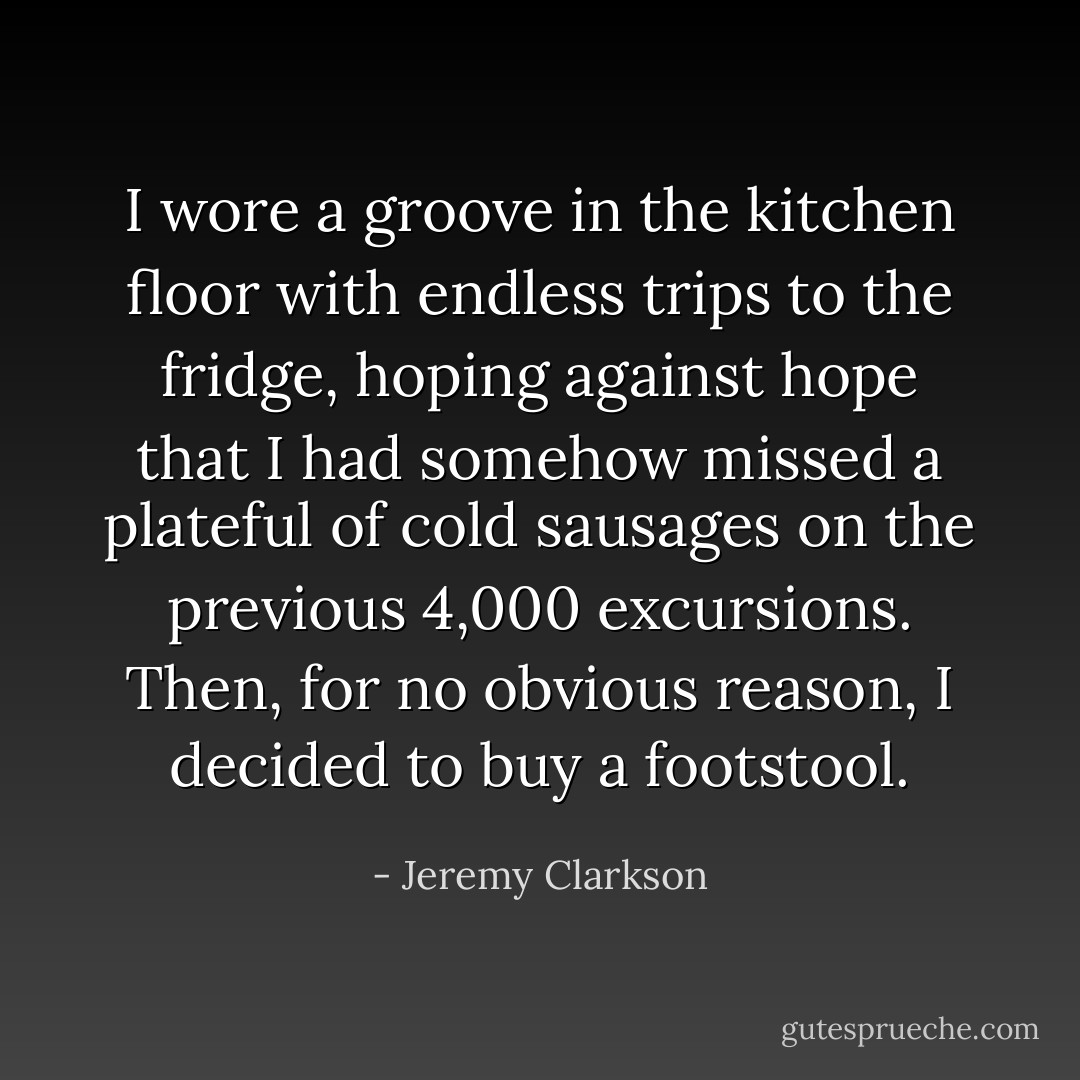 I wore a groove in the kitchen floor with endless trips to the fridge, hoping against hope that I had somehow missed a plateful of cold sausages on the previous 4,000 excursions. Then, for no obvious reason, I decided to buy a footstool. - Jeremy Clarkson