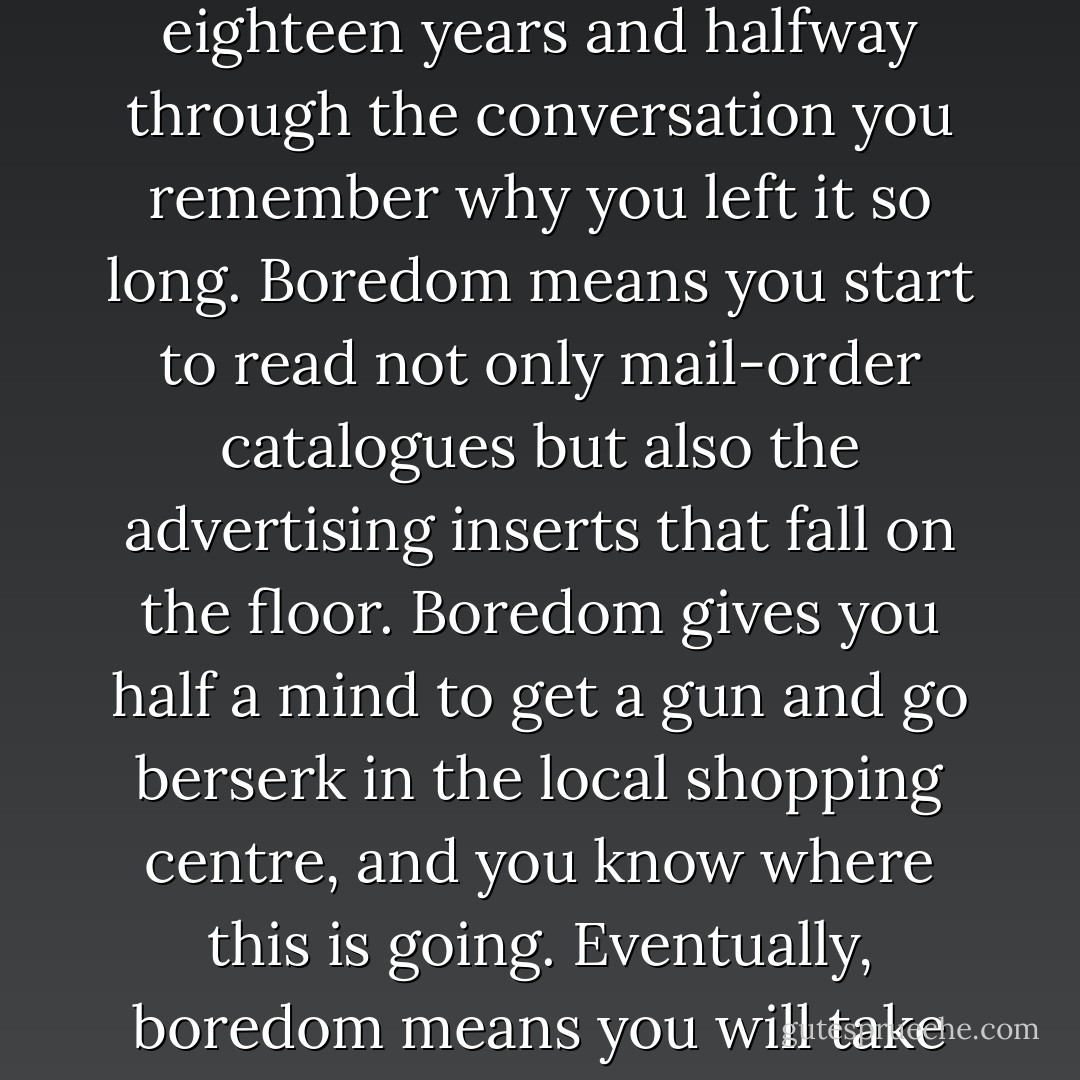 Boredom forces you to ring people you haven’t seen for eighteen years and halfway through the conversation you remember why you left it so long. Boredom means you start to read not only mail-order catalogues but also the advertising inserts that fall on the floor. Boredom gives you half a mind to get a gun and go berserk in the local shopping centre, and you know where this is going. Eventually, boredom means you will take up golf. - Jeremy Clarkson