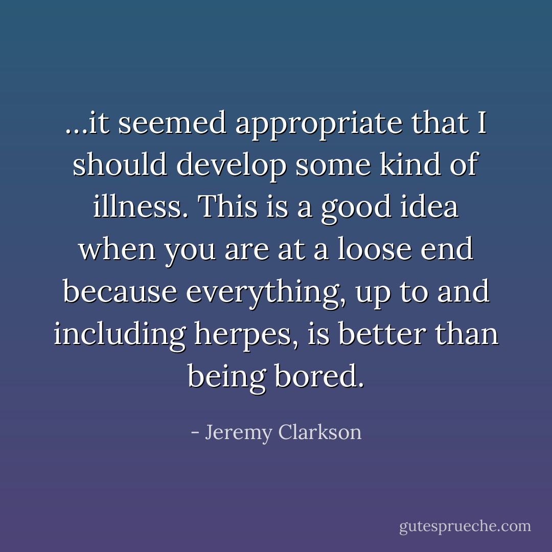 …it seemed appropriate that I should develop some kind of illness. This is a good idea when you are at a loose end because everything, up to and including herpes, is better than being bored. - Jeremy Clarkson