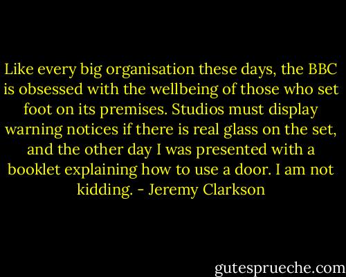 Like every big organisation these days, the BBC is obsessed with the wellbeing of those who set foot on its premises. Studios must display warning notices if there is real glass on the set, and the other day I was presented with a booklet explaining how to use a door. I am not kidding. - Jeremy Clarkson